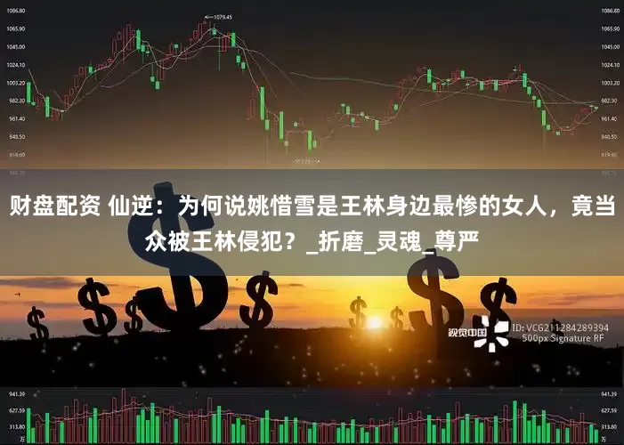 财盘配资 仙逆：为何说姚惜雪是王林身边最惨的女人，竟当众被王林侵犯？_折磨_灵魂_尊严