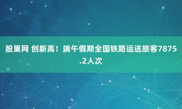 股巢网 创新高！端午假期全国铁路运送旅客7875.2人次