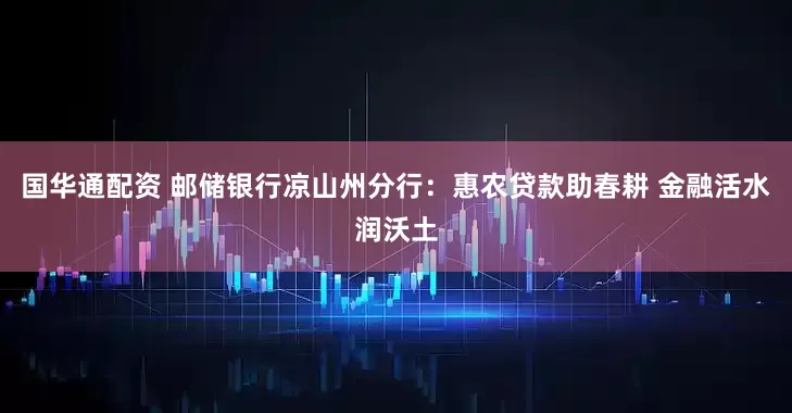 国华通配资 邮储银行凉山州分行：惠农贷款助春耕 金融活水润沃土