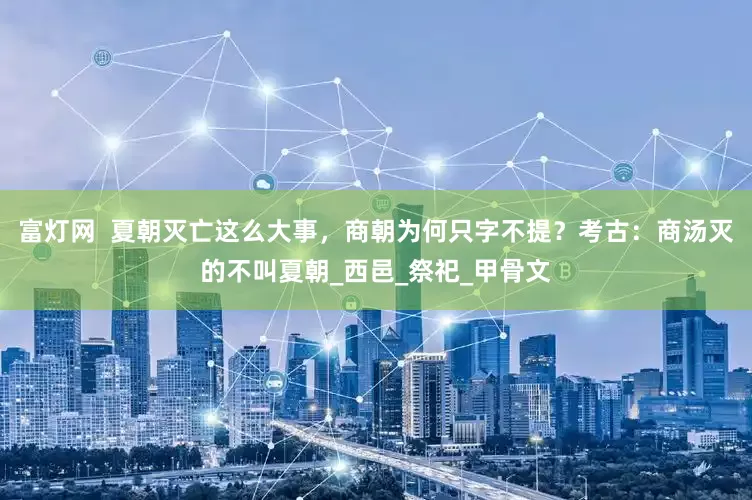富灯网  夏朝灭亡这么大事，商朝为何只字不提？考古：商汤灭的不叫夏朝_西邑_祭祀_甲骨文