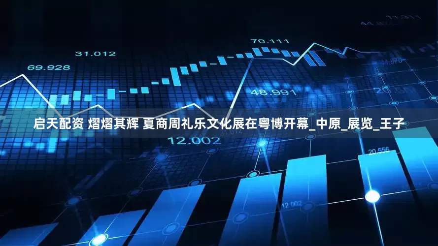 启天配资 熠熠其辉 夏商周礼乐文化展在粤博开幕_中原_展览_王子