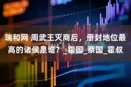 瑞和网 周武王灭商后，册封地位最高的诸侯是谁？_霍国_蔡国_霍叔