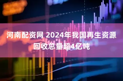 河南配资网 2024年我国再生资源回收总量超4亿吨