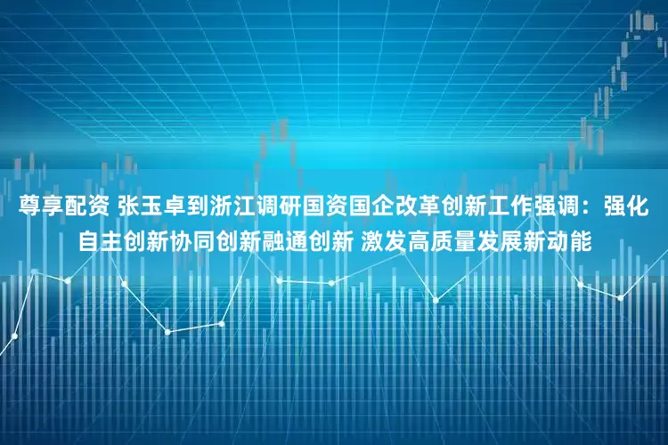 尊享配资 张玉卓到浙江调研国资国企改革创新工作强调：强化自主创新协同创新融通创新 激发高质量发展新动能
