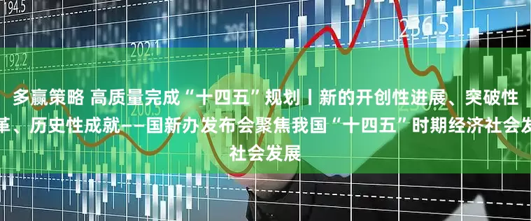 多赢策略 高质量完成“十四五”规划丨新的开创性进展、突破性变革、历史性成就——国新办发布会聚焦我国“十四五”时期经济社会发展
