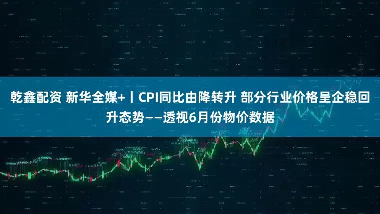 乾鑫配资 新华全媒+丨CPI同比由降转升 部分行业价格呈企稳回升态势——透视6月份物价数据