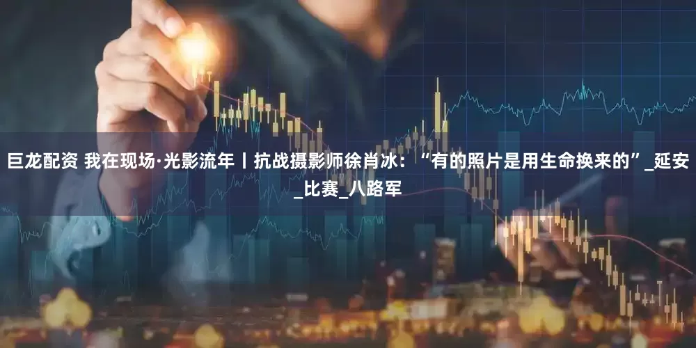 巨龙配资 我在现场·光影流年丨抗战摄影师徐肖冰：“有的照片是用生命换来的”_延安_比赛_八路军
