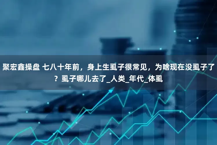 聚宏鑫操盘 七八十年前，身上生虱子很常见，为啥现在没虱子了？虱子哪儿去了_人类_年代_体虱
