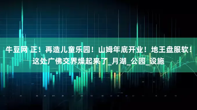 牛豆网 正！再造儿童乐园！山姆年底开业！地王盘服软！这处广佛交界燥起来了_月湖_公园_设施