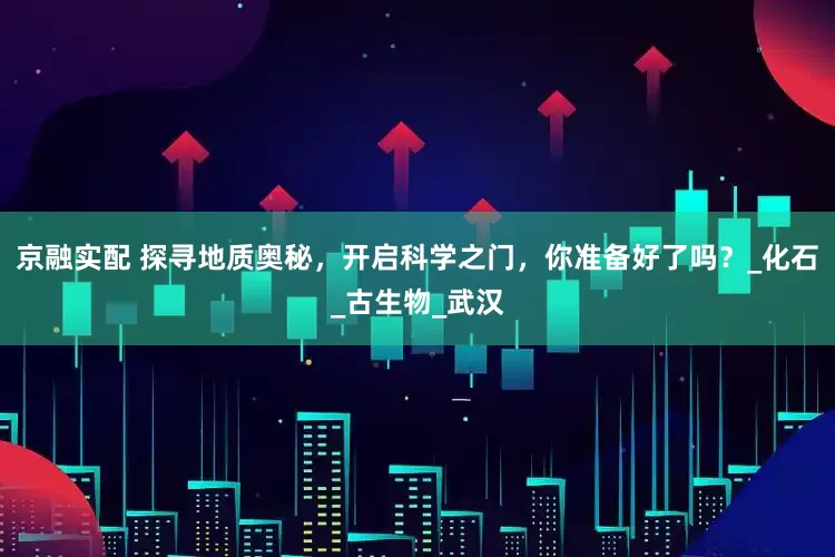 京融实配 探寻地质奥秘，开启科学之门，你准备好了吗？_化石_古生物_武汉