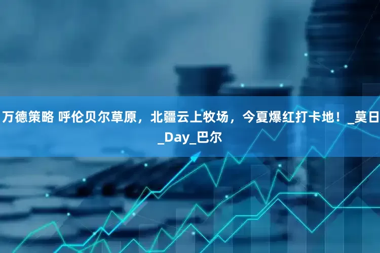 万德策略 呼伦贝尔草原，北疆云上牧场，今夏爆红打卡地！_莫日_Day_巴尔