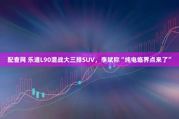 配查网 乐道L90混战大三排SUV，李斌称“纯电临界点来了”
