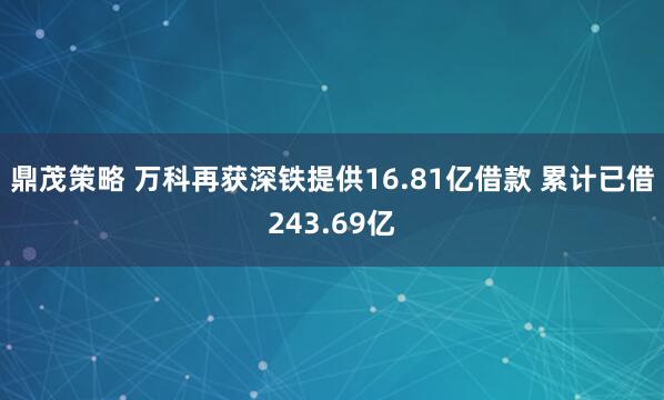 鼎茂策略 万科再获深铁提供16.81亿借款 累计已借243.69亿