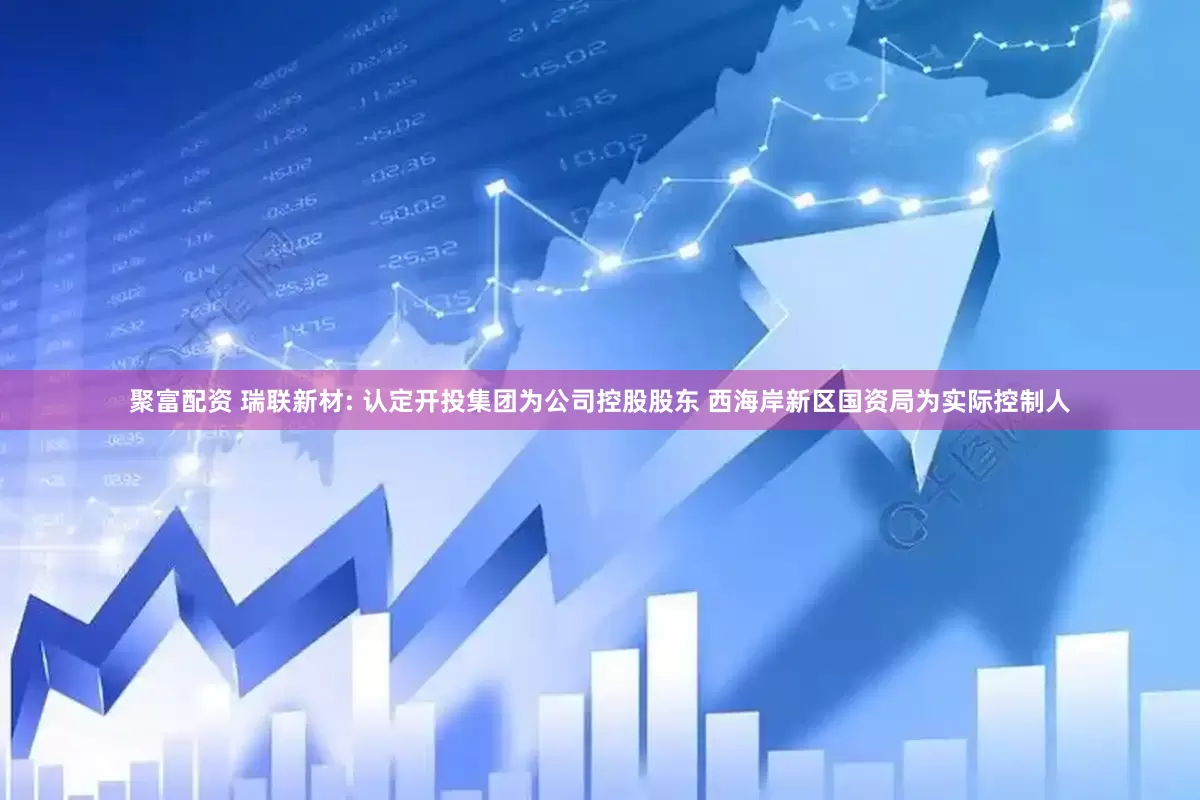 聚富配资 瑞联新材: 认定开投集团为公司控股股东 西海岸新区国资局为实际控制人