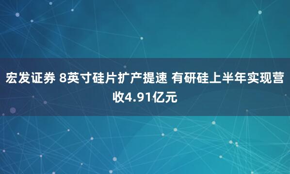 宏发证券 8英寸硅片扩产提速 有研硅上半年实现营收4.91亿元