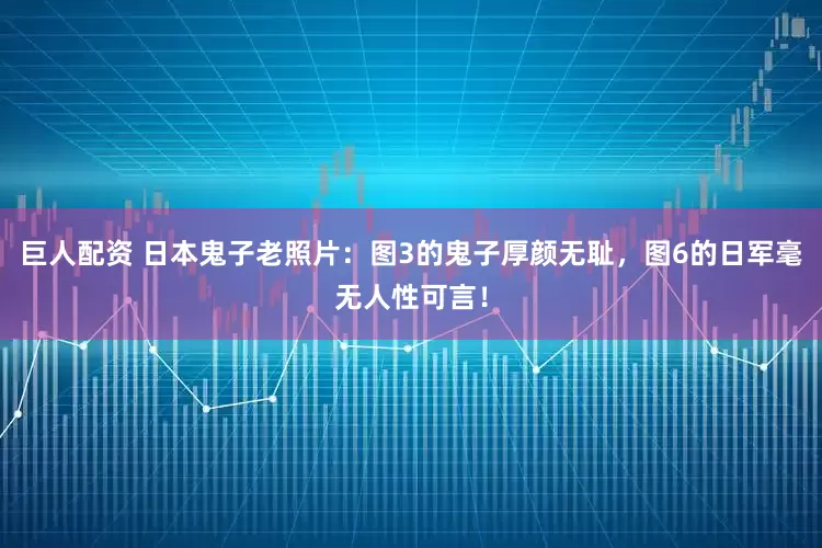 巨人配资 日本鬼子老照片：图3的鬼子厚颜无耻，图6的日军毫无人性可言！