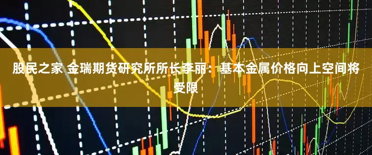 股民之家 金瑞期货研究所所长李丽：基本金属价格向上空间将受限