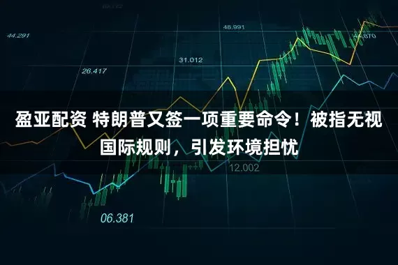 盈亚配资 特朗普又签一项重要命令！被指无视国际规则，引发环境担忧