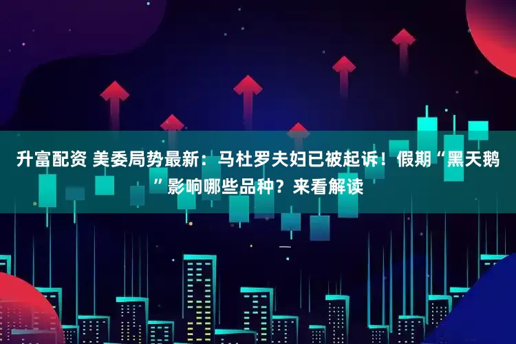 升富配资 美委局势最新：马杜罗夫妇已被起诉！假期“黑天鹅”影响哪些品种？来看解读