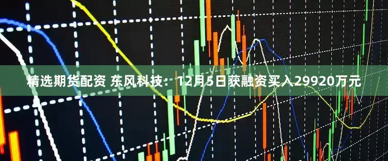 精选期货配资 东风科技：12月5日获融资买入29920万元