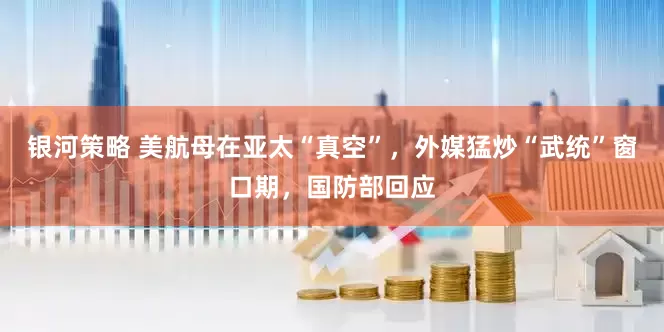 银河策略 美航母在亚太“真空”，外媒猛炒“武统”窗口期，国防部回应
