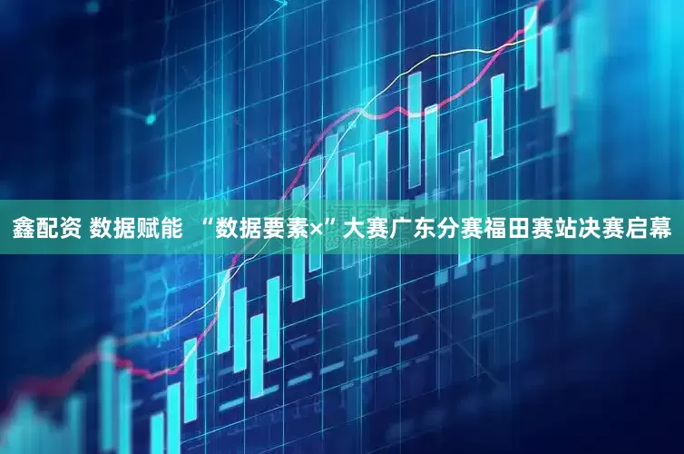 鑫配资 数据赋能  “数据要素×”大赛广东分赛福田赛站决赛启幕
